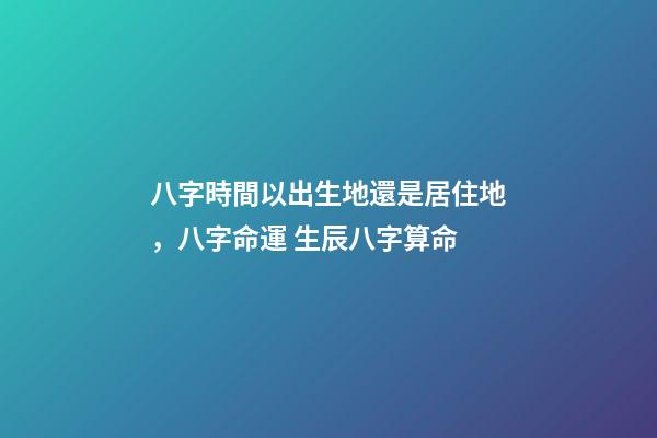 八字時間以出生地還是居住地，八字命運 生辰八字算命